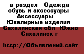  в раздел : Одежда, обувь и аксессуары » Аксессуары »  » Ювелирные изделия . Сахалинская обл.,Южно-Сахалинск г.